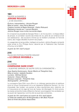 19H
THEATRE ALEXANDRE III
JEROME ROUGER
« JE ME SOUVIENS »
Écriture, interprétation : Jérome Rouger
Mise en scène : Jean Pierre Menard
Création lumière et Régie Générale : Cédric Ridouard
Réalisation bande son : Laurent Baraton
Jérôme Rouger nous invite à sa soirée diapo.
En s’inspirant du procédé de Georges Perec (« Je me souviens » à chaque début
de phrase), le comédien raconte des bribes de vie, parle de son enfance et de
son adolescence : des souvenirs intimes qui se révèlent universels. En fond de
scène, des images décalées illustrent ses propos.
Un voyage dans le temps drôle, intelligent et touchant. Jérôme Rouget a remporté
cette année le Prix Philippe Avron, décerné par la Fédération des Festivals
d’Humour et la SACD
A partir de 10 € (tarif unique)
21H
PALAIS DES FESTIVALS THEATRE DEBUSSY
« LE CIRQUE INVISIBLE »
21H
LA LICORNE
COMPAGNIE DARE D’ART
« ALBERTINE SARRAZIN, DE L’AUTRE COTE DU CHRONOMETRE »
Avec Sophie Kantorowicz, Xavier Martin et Théophile Vialy.
Mise en scène : Isabelle Caubère
Lumière : Wilfried Schick
Costume : Cissou Winling
Musique originale : Théophile Vialy
Scénographie : Jef Perreau
La compagnie Dare D’Art nous offre ici un mélange spectaculaire et poétique
entre le cirque Contemporain et la vie trépidante d’Albertine Sarrazin. Un mur
d’escalade, des cordes, une guitare et deux équilibristes pour redonner vie
à l’insouciance et à la rage de vivre de l’auteur de L’Astragale. En fond sonore,
les textes anticonformistes d’Albertine Sarrazin accompagnent les acrobates qui
se jouent de l’apesanteur comme elle se jouait des contraintes..
A partir de 15 € (tarif plein) et à partir de 10 € (tarif réduit)
Le billet est valable pour Ali Bougheraba à 19h (MJC Picaud)
dans la limite des places disponibles
MERCREDI 4 JUIN
 