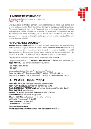 LE MAÎTRE DE CÉRÉMONIE
Chaque jour, présentation des spectacles par
ERICTOULIS
Eric Toulis nous a offert un concert l’année dernière pour notre plus grande joie
et pour celle du public. Alors, il a décidé de revenir, mais pour toute la semaine.
C’est qu’en bon saltimbanque, il s’y connait pour enflammer les salles. Il cultive
une apparente facilité à passer de la guitare à la trompette, contorsionne sa voix
dans ses talents innés d’imitateur, et ses musiques et ses textes font mouche,
quelque soit le registre qu’il adopte, burlesque, grivois, tendre, féroce, et toujours
avec un humour corrosif.
PERFORMANCE D’AUTEUR
Performance d’Acteur souhaite favoriser l’éclosion des auteurs, de même qu’elle
participe depuis toujours à celle des comédiens. Performance d’Acteurr est né il
y a quatre ans, et a immédiatement rencontré un grand succès. L’objectif
du concours est de découvrir de nouveaux auteurs, de les accompagner et de
les aider à se faire connaître et à rencontrer comédiens et producteurs.
L’auteur primé, invité à Cannes, reçoit une dotation de 1 000 €.
La quatrième édition du Concours Performance d’Auteur est parrainée par
Régis MAILHOT qui a choisi les thèmes suivants :
- Le dégoût des autres
- La leçon
Les précédents lauréats de Performance d’Auteur :
Gérard DUVALLET, Béatrice FACQUER, Chloé VON ARX (2011)
Stéphane BUFFARD (2012) Gwenaël FOURNIER, Jessie TROJA (2013)
LES MEMBRES DU JURY 2014 :
Anne BOURGEOIS, metteur en scène, comédienne
Jean-Pierre DARTOIS, comédien, homme de radio
Assia DIMITROVATRANCHANT, directrice de la Fondation J.M. Bajen
Alain KAPPAUF, producteur
Fabrice LAURENT, directeur de Performance d’Acteur
Bernard MARCK, écrivain, biographe
Charles NEMES, réalisateur, scénariste, écrivain,
délégué à l’humour de la SACD
Gérard SIBELLE, producteur
Claude WILD, producteur
Performance d’Auteur
reçoit le soutien de la Fondation J.M. Bajen et de la SACD.
 