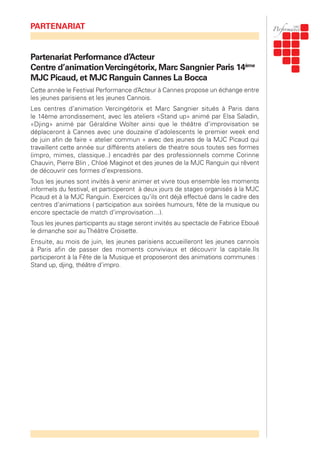 Partenariat Performance d’Acteur
Centre d’animationVercingétorix, Marc Sangnier Paris 14ème
MJC Picaud, et MJC Ranguin Cannes La Bocca
Cette année le Festival Performance d’Acteur à Cannes propose un échange entre
les jeunes parisiens et les jeunes Cannois.
Les centres d’animation Vercingétorix et Marc Sangnier situés à Paris dans
le 14ème arrondissement, avec les ateliers «Stand up» animé par Elsa Saladin,
«Djing» animé par Géraldine Wolter ainsi que le théâtre d’improvisation se
déplaceront à Cannes avec une douzaine d’adolescents le premier week end
de juin afin de faire « atelier commun » avec des jeunes de la MJC Picaud qui
travaillent cette année sur différents ateliers de theatre sous toutes ses formes
(impro, mimes, classique..) encadrés par des professionnels comme Corinne
Chauvin, Pierre Blin , Chloé Maginot et des jeunes de la MJC Ranguin qui rêvent
de découvrir ces formes d’expressions.
Tous les jeunes sont invités à venir animer et vivre tous ensemble les moments
informels du festival, et participeront à deux jours de stages organisés à la MJC
Picaud et à la MJC Ranguin. Exercices qu’ils ont déjà effectué dans le cadre des
centres d’animations ( participation aux soirées humours, fête de la musique ou
encore spectacle de match d’improvisation…).
Tous les jeunes participants au stage seront invités au spectacle de Fabrice Eboué
le dimanche soir au Théâtre Croisette.
Ensuite, au mois de juin, les jeunes parisiens accueilleront les jeunes cannois
à Paris afin de passer des moments conviviaux et découvrir la capitale.Ils
participeront à la Fête de la Musique et proposeront des animations communes :
Stand up, djing, théâtre d’impro.
PARTENARIAT
 