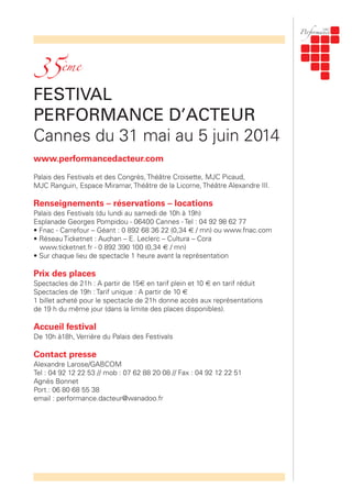 FESTIVAL
PERFORMANCE D’ACTEUR
Cannes du 31 mai au 5 juin 2014
www.performancedacteur.com
Palais des Festivals et des Congrès, Théâtre Croisette, MJC Picaud,
MJC Ranguin, Espace Miramar, Théâtre de la Licorne, Théâtre Alexandre III.
Renseignements – réservations – locations
Palais des Festivals (du lundi au samedi de 10h à 19h)
Esplanade Georges Pompidou - 06400 Cannes - Tel : 04 92 98 62 77
• Fnac - Carrefour – Géant : 0 892 68 36 22 (0,34 € / mn) ou www.fnac.com
• Réseau Ticketnet : Auchan – E. Leclerc – Cultura – Cora
www.ticketnet.fr - 0 892 390 100 (0,34 € / mn)
• Sur chaque lieu de spectacle 1 heure avant la représentation
Prix des places
Spectacles de 21h : A partir de 15€ en tarif plein et 10 € en tarif réduit
Spectacles de 19h : Tarif unique : A partir de 10 €
1 billet acheté pour le spectacle de 21h donne accès aux représentations
de 19 h du même jour (dans la limite des places disponibles).
Accueil festival
De 10h à18h, Verrière du Palais des Festivals
Contact presse
Alexandre Larose/GABCOM
Tel : 04 92 12 22 53 // mob : 07 62 88 20 08 // Fax : 04 92 12 22 51
Agnès Bonnet
Port.: 06 80 68 55 38
email : performance.dacteur@wanadoo.fr
35ème
 