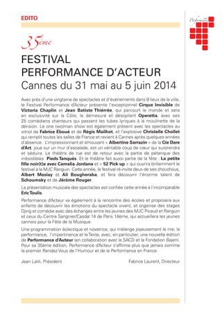 EDITO
FESTIVAL
PERFORMANCE D’ACTEUR
Cannes du 31 mai au 5 juin 2014
Avec près d’une vingtaine de spectacles et d’évènements dans 8 lieux de la ville,
le Festival Performance d’Acteur présente l’exceptionnel Cirque Invisible de
Victoria Chaplin et Jean Batiste Thiérrée, qui parcourt le monde et sera
en exclusivité sur la Côte, le démesuré et désopilant Operetta, avec ses
25 comédiens chanteurs qui passent les tubes lyriques à la moulinette de la
dérision. Le one (wo)man show est également présent avec les spectacles au
vitriol de Fabrice Eboué et de Régis Mailhot, et l’explosive Christelle Chollet
qui remplit toutes les salles de France et revient à Cannes après quelques années
d’absence. L’impressionnant et émouvant « Albertine Sarrazin » de la Cie Dare
d’Art, joué sur un mur d’escalade, est un véritable coup de cœur qui surprendra
et séduira. Le théâtre de rue est de retour avec la partie de pétanque des
irrésistibles Pieds Tanqués. Et le théâtre fait aussi partie de la fête : La petite
fille noir(t)e avec Camelia Jordana et « 52 Pick up » qui ouvrira brillamment le
festival à la MJC Ranguin. Cette année, le festival ré-invite deux de ses chouchous,
Albert Meslay et Ali Bougheraba, et fera découvrir l’énorme talent de
Schoumsky et de Jérôme Rouger.
La présentation musicale des spectacles est confiée cette année à l’incomparable
EricToulis.
Performance d’Acteur va également à la rencontre des écoles et proposera aux
enfants de découvrir les émotions du spectacle vivant, et organise des stages
Djing et comédie avec des échanges entre les jeunes des MJC Picaud et Ranguin
et ceux du Centre Sangnier/Casdal 14 de Paris 14ème, qui accueillera les jeunes
cannois pour la Fête de la Musique.
Une programmation éclectique et novatrice, qui mélange joyeusement le rire, la
performance, l’impertinence et leTexte, avec, en particulier, une nouvelle édition
de Performance d’Auteur (en collaboration avec la SACD et la Fondation Bajen).
Pour sa 35ème édition, Performance d’Acteur s’affirme plus que jamais comme
le premier Rendez Vous de l’Humour et de la Performance en France.
Jean Lalili, Président Fabrice Laurent, Directeur
35ème
 