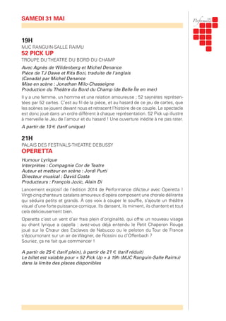 SAMEDI 31 MAI
19H
MJC RANGUIN-SALLE RAIMU
52 PICK UP
TROUPE DU THEATRE DU BORD DU CHAMP
Avec Agnès de Wildenberg et Michel Denance
Pièce de TJ Dawe et Rita Bozi, traduite de l'anglais
(Canada) par Michel Denance
Mise en scène : Jonathan Milo-Chasseigne
Production du Théâtre du Bord du Champ (de Belle Île en mer)
Il y a une femme, un homme et une relation amoureuse ; 52 saynètes représen-
tées par 52 cartes. C’est au fil de la pièce, et au hasard de ce jeu de cartes, que
les scènes se jouent devant nous et retracent l’histoire de ce couple. Le spectacle
est donc joué dans un ordre différent à chaque représentation. 52 Pick up illustre
à merveille le Jeu de l’amour et du hasard ! Une ouverture inédite à ne pas rater.
A partir de 10 € (tarif unique)
21H
PALAIS DES FESTIVALS-THEATRE DEBUSSY
OPERETTA
Humour Lyrique
Interprètes : Compagnie Cor de Teatre
Auteur et metteur en scène : Jordi Purtí
Directeur musical : David Costa
Producteurs : François Jozic, Alain Di
Lancement explosif de l’édition 2014 de Performance d’Acteur avec Operetta !
Vingt-cinq chanteurs catalans amoureux d’opéra composent une chorale délirante
qui séduira petits et grands. À ces voix à couper le souffle, s’ajoute un théâtre
visuel d’une forte puissance comique. Ils dansent, ils miment, ils chantent et tout
cela délicieusement bien.
Operetta c’est un vent d’air frais plein d’originalité, qui offre un nouveau visage
au chant lyrique a capella : avez-vous déjà entendu le Petit Chaperon Rouge
joué sur le Chœur des Esclaves de Nabucco ou le peloton du Tour de France
s’époumonant sur un air de Wagner, de Rossini ou d’Offenbach ?
Souriez, ça ne fait que commencer !
A partir de 25 € (tarif plein), à partir de 21 € (tarif réduit)
Le billet est valable pour « 52 Pick Up » à 19h (MJC Ranguin-Salle Raimu)
dans la limite des places disponibles
 