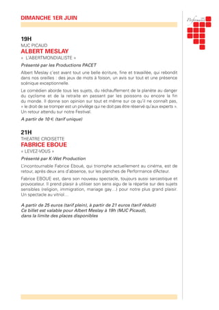 19H
MJC PICAUD
ALBERT MESLAY
« L’ABERTMONDIALISTE »
Présenté par les Productions PACET
Albert Meslay c’est avant tout une belle écriture, fine et travaillée, qui rebondit
dans nos oreilles : des jeux de mots à foison, un avis sur tout et une présence
scénique exceptionnelle.
Le comédien aborde tous les sujets, du réchauffement de la planète au danger
du cyclisme et de la retraite en passant par les poissons ou encore la fin
du monde. Il donne son opinion sur tout et même sur ce qu’il ne connaît pas,
« le droit de se tromper est un privilège qui ne doit pas être réservé qu’aux experts ».
Un retour attendu sur notre Festival.
A partir de 10 € (tarif unique)
21H
THEATRE CROISETTE
FABRICE EBOUE
« LEVEZ-VOUS »
Présenté par K-Wet Production
L’incontournable Fabrice Eboué, qui triomphe actuellement au cinéma, est de
retour, après deux ans d’absence, sur les planches de Performance d’Acteur.
Fabrice EBOUE est, dans son nouveau spectacle, toujours aussi sarcastique et
provocateur. Il prend plaisir à utiliser son sens aigu de la répartie sur des sujets
sensibles (religion, immigration, mariage gay…) pour notre plus grand plaisir.
Un spectacle au vitriol…
A partir de 25 euros (tarif plein), à partir de 21 euros (tarif réduit)
Ce billet est valable pour Albert Meslay à 19h (MJC Picaud),
dans la limite des places disponibles
DIMANCHE 1ER JUIN
 