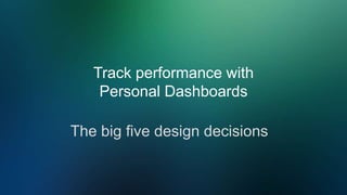 Track performance with
Personal Dashboards
The big five design decisions
 