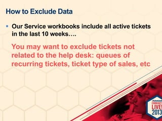 How to Exclude Data
 Our Service workbooks include all active tickets
in the last 10 weeks….

You may want to exclude tickets not
related to the help desk: queues of
recurring tickets, ticket type of sales, etc

 