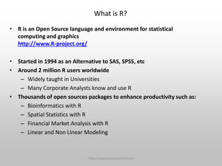 What is R?
• R is an Open Source language and environment for statistical
computing and graphics
http://www.R-project.org/
• Started in 1994 as an Alternative to SAS, SPSS, etc
• Around 2 million R users worldwide
– Widely taught in Universities
– Many Corporate Analysts know and use R
• Thousands of open sources packages to enhance productivity such as:
– Bioinformatics with R
– Spatial Statistics with R
– Financial Market Analysis with R
– Linear and Non Linear Modeling

http://snipurl.com/e413visual

 