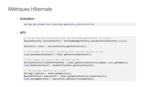 • Activation :
• API :
Métriques Hibernate
spring.jpa.properties.hibernate.generate_statistics=true
// To get the SessionFactory from the EntityManagerFactory, if needed
SessionFactory sessionFactory = entityManagerFactory.unwrap(SessionFactory.class);
Statistics stats = sessionFactory.getStatistics();
// The number of sessions opened by this session factory so far
long openedSessionCount = stats.getSessionOpenCount();
// The number of inserts for the book entity
EntityStatistics bookEntityStats = stats.getEntityStatistics(Book.class.getName());
long bookInsertCount = bookEntityStats.getInsertCount();
// The average duration of a query
String[] queries = stats.getQueries();
QueryStatistics queryStats = stats.getQueryStatistics(queries[0]);
long averageDuration = queryStats.getExecutionAvgTime();
 