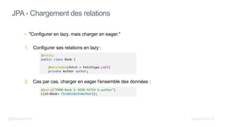 • "Configurer en lazy, mais charger en eager."
1. Configurer ses relations en lazy :
2. Cas par cas, charger en eager l'ensemble des données :
JPA - Chargement des relations
@Entity
public class Book {
@ManyToOne(fetch = FetchType.LAZY)
private Author author;
@Query("FROM Book b JOIN FETCH b.author")
List<Book> findAllWithAuthor();
@fbeaufume beaufume.fr
 