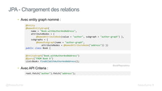 • Avec entity graph nommé :
• Avec API Criteria :
JPA - Chargement des relations
root.fetch("author").fetch("address");
@EntityGraph("Book.withAuthorAndAddress")
@Query("FROM Book b")
List<Book> findAllWithAuthorAndAddress();
@Entity
@NamedEntityGraph(
name = "Book.withAuthorAndAddress",
attributeNodes = {
@NamedAttributeNode(value = "author", subgraph = "author-graph") },
subgraphs = {
@NamedSubgraph(name = "author-graph",
attributeNodes = @NamedAttributeNode("address")) })
public class Book {
BookRepository
@fbeaufume beaufume.fr
 