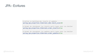 JPA - Ecritures
# Active le batching des inserts et updates
spring.jpa.properties.hibernate.jdbc.batch_size=50
# Permet de réordonner les inserts multi-types pour les batcher
spring.jpa.properties.hibernate.order_inserts=true
# Permet de réordonner les updates multi-types pour les batcher
spring.jpa.properties.hibernate.order_updates=true
@fbeaufume beaufume.fr
 