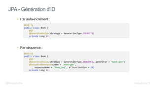 • Par auto-incrément :
• Par séquence :
JPA - Génération d'ID
@Entity
public class Book {
@Id
@GeneratedValue(strategy = GenerationType.SEQUENCE, generator = "book-gen")
@SequenceGenerator(name = "book-gen",
sequenceName = "book_seq", allocationSize = 20)
private Long id;
@Entity
public class Book {
@Id
@GeneratedValue(strategy = GenerationType.IDENTITY)
private Long id;
@fbeaufume beaufume.fr
 