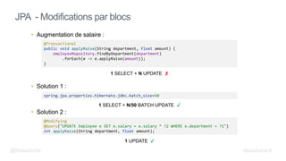 • Augmentation de salaire :
• Solution 1 :
• Solution 2 :
JPA - Modifications par blocs
@Modifying
@Query("UPDATE Employee e SET e.salary = e.salary * ?2 WHERE e.department = ?1")
int applyRaise(String department, float amount);
@Transactional
public void applyRaise(String department, float amount) {
employeeRepository.findByDepartment(department)
.forEach(e -> e.applyRaise(amount));
}
1 SELECT + N UPDATE ✘
1 UPDATE
@fbeaufume beaufume.fr
spring.jpa.properties.hibernate.jdbc.batch_size=50
1 SELECT + N/50 BATCH UPDATE
 