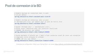 Pool de connexion à la BD
# Nombre maximum de connexions dans le pool
# 10 par défaut
spring.datasource.hikari.maximum-pool-size=20
# Nombre minimum de connexions dans le pool
# 'maximum-pool-size' par défaut pour un pool de taille fixe
spring.datasource.hikari.minimum-idle=5
# Quand 'minimum-idle' < 'maximum-pool-size',
# durée avant liberation pour une connexion inutilisée
# 600000 (10 minutes) par défaut
spring.datasource.hikari.idle-timeout=300000
# Durée maximale d'attente par l'appli d'une connexion avant de lever une exception
# Compromis entre attendre et échouer
# 30000 (30 sec) par défaut
spring.datasource.hikari.connection-timeout=10000
Exemple de configuration Hikari pour Spring Boot, voir aussi https://github.com/brettwooldridge/HikariCP
@fbeaufume beaufume.fr
 