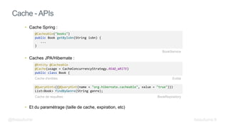 • Cache Spring :
• Caches JPA/Hibernate :
• Et du paramétrage (taille de cache, expiration, etc)
Cache - APIs
@Cacheable("books")
public Book getByIsbn(String isbn) {
...
}
@QueryHints({@QueryHint(name = "org.hibernate.cacheable", value = "true")})
List<Book> findByGenre(String genre);
BookService
@Entity @Cacheable
@Cache(usage = CacheConcurrencyStrategy.READ_WRITE)
public class Book {
BookRepository
Entité
Cache de requêtes
Cache d'entités
@fbeaufume beaufume.fr
 