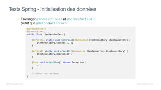 • Envisager @Transactional et @Before/AfterAll
plutôt que @Before/AfterEach :
Tests Spring - Initialisation des données
@SpringBootTest
@Transactional
public class ItemServiceTest {
@BeforeAll static void beforeAll(@Autowired ItemRepository itemRepository) {
itemRepository.saveAll(...);
}
@AfterAll static void afterAll(@Autowired ItemRepository itemRepository) {
itemRepository.deleteAll();
}
@Test void deleteItem() throws Exception {
...
}
// Other test methods
}
@fbeaufume beaufume.fr
 
