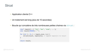 • Application cliente C++
• Un traitement est long (plus de 10 secondes)
• Boucle qui concatène de très nombreuses petites chaines via strcat :
Strcat
@fbeaufume
char* inputs[] = { "foo", "bar", "acme", ... };
char result[100000] = "";
for (int i = 0; i < inputs_size; i++) {
strcat(result, inputs[i]); // Append inputs[i] to result
}
return result;
beaufume.fr
 