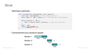 • Alternative optimisée :
• Comportement pour plusieurs appels :
Strcat
char* strcat2(char* destination, char* source) {
char* pos = destination; // The current position
while (*pos != '0') { pos++; } // Find the end of destination
while (*source != '0') {
*pos = *source; pos++; source++; // Copy the characters
}
*pos = '0';
return destination pos;
}
Itération 1
Itération 2
Itération 3
Find Copy
Copy
Copy
@fbeaufume beaufume.fr
 