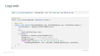 Logs web
INFO c.a.s.AccessLogFilter : Served GET '/foo' to 'john.doe' as 200 in 16 ms
@Component
public class AccessLogFilter implements Filter {
@Override
public void doFilter(ServletRequest req, ServletResponse res, FilterChain chain) {
long duration = -System.currentTimeMillis();
...
try {
chain.doFilter(req, res);
} finally {
duration += System.currentTimeMillis();
String url = ... // From request object
String username = ... // From Spring Security
LOGGER.info("Served {} '{}' to '{}' as {} in {} ms",
httpReq.getMethod(), url, username, httpRes.getStatus(), duration);
}
}
}
Simplifié
@fbeaufume
 