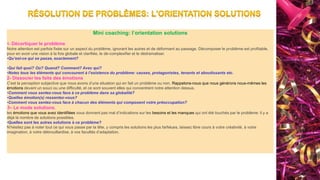 Mini coaching: l’orientation solutions
1- Décortiquer le problème
Notre attention est parfois fixée sur un aspect du problème, ignorant les autres et de déformant au passage. Décomposer le problème est profitable,
pour en avoir une vision à la fois globale et clarifiée, le dé-complexifier et le dédramatiser.
•Qu’est-ce qui se passe, exactement?
•Qui fait quoi? Où? Quand? Comment? Avec qui?
•Notez tous les éléments qui concourent à l’existence du problème: causes, protagonistes, tenants et aboutissants etc.
2- Dissocier les faits des émotions
C’est la perception subjective que nous avons d’une situation qui en fait un problème ou non. Rappelons-nous que nous générons nous-mêmes les
émotions devant un souci ou une difficulté, et ce sont souvent elles qui concentrent notre attention dessus.
•Comment vous sentez-vous face à ce problème dans sa globalité?
•Quelles émotion(s) ressentez-vous?
•Comment vous sentez-vous face à chacun des éléments qui composent votre préoccupation?
3– Le mode solutions.
les émotions que vous avez identifiées vous donnent pas mal d’indications sur les besoins et les manques qui ont été touchés par le problème: il y a
déjà là nombre de solutions possibles.
•Quelles sont les autres solutions à ce problème?
N’hésitez pas à noter tout ce qui vous passe par la tête, y compris les solutions les plus farfelues, laissez libre cours à votre créativité, à votre
imagination, à votre débrouillardise, à vos facultés d’adaptation.
 