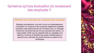 Définition de l’évaluation du rendement des employés
Réalisée annuellement, tous les 6 mois ou trimestriellement,
l’évaluation du rendement des employés (également appelée
évaluation des performances) est l’occasion pour un manager
d’examiner les performances de ses subordonnés directs. Le
responsable vérifie que les objectifs fixés au préalable sont
atteints et cherche à identifier des pistes d’améliorations à
apporter pour optimiser les performances du salarié et de
l’entreprise
 