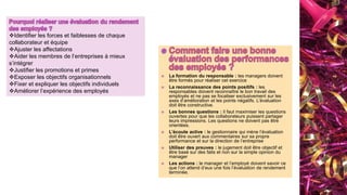  La formation du responsable : les managers doivent
être formés pour réaliser cet exercice
 La reconnaissance des points positifs : les
responsables doivent reconnaître le bon travail des
employés et ne pas se focaliser exclusivement sur les
axes d’amélioration et les points négatifs. L’évaluation
doit être constructive.
 Les bonnes questions : il faut maximiser les questions
ouvertes pour que les collaborateurs puissent partager
leurs impressions. Les questions ne doivent pas être
orientées.
 L’écoute active : le gestionnaire qui mène l’évaluation
doit être ouvert aux commentaires sur sa propre
performance et sur la direction de l’entreprise
 Utiliser des preuves : le jugement doit être objectif et
être basé sur des faits et non sur la simple opinion du
manager
 Les actions : le manager et l’employé doivent savoir ce
que l’on attend d’eux une fois l’évaluation de rendement
terminée.
Identifier les forces et faiblesses de chaque
collaborateur et équipe
Ajuster les affectations
Aider les membres de l’entreprises à mieux
s’intégrer
Justifier les promotions et primes
Exposer les objectifs organisationnels
Fixer et expliquer les objectifs individuels
Améliorer l’expérience des employés
 