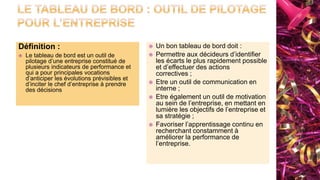 Définition :
 Le tableau de bord est un outil de
pilotage d’une entreprise constitué de
plusieurs indicateurs de performance et
qui a pour principales vocations
d’anticiper les évolutions prévisibles et
d’inciter le chef d’entreprise à prendre
des décisions
 Un bon tableau de bord doit :
 Permettre aux décideurs d’identifier
les écarts le plus rapidement possible
et d’effectuer des actions
correctives ;
 Etre un outil de communication en
interne ;
 Etre également un outil de motivation
au sein de l’entreprise, en mettant en
lumière les objectifs de l’entreprise et
sa stratégie ;
 Favoriser l’apprentissage continu en
recherchant constamment à
améliorer la performance de
l’entreprise.
 