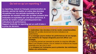 Le reporting, traduit en français communication de
donnée, permet de mettre en scène des données
récupérées sur une période souhaitée et de les
présenter de manière claire afin qu’elles puissent être
analysées et exploitées par une tierce personne. Il
permet de rendre compte périodiquement des
indicateurs de performance.
Rapport d'activité, le reporting est un outil d’aide à
la prise de décision.
 matérialiser des données et de les rendre compréhensibles
de tous afin qu’elles deviennent de bons indicateurs de
performance.
 Le manager pourra évaluer les performances de son équipe.
Les membres de l’équipe dirigeante pourront affiner une
stratégie.
Le reporting permet par exemple de pointer du doigt les difficultés
liées à une situation précise, tout en mettant en évidence les risques
potentiels pour les mois à venir.
 Le dirigeant de l’entreprise pourra présenter des statistiques
fiables aux actionnaires.
 