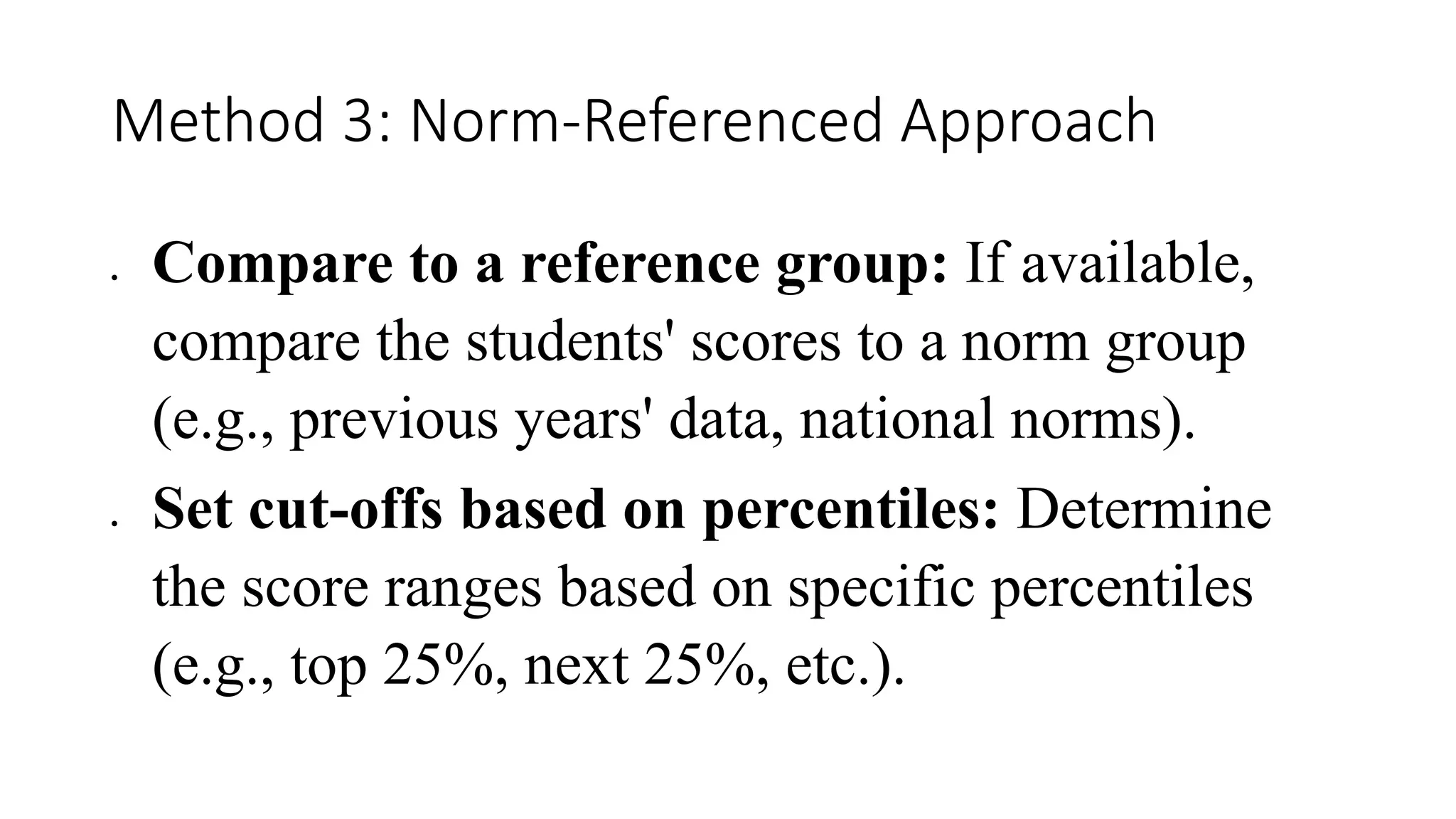 Method 3: Norm-Referenced Approach
 Compare to a reference group: If available,
compare the students' scores to a norm group
(e.g., previous years' data, national norms).
 Set cut-offs based on percentiles: Determine
the score ranges based on specific percentiles
(e.g., top 25%, next 25%, etc.).
 