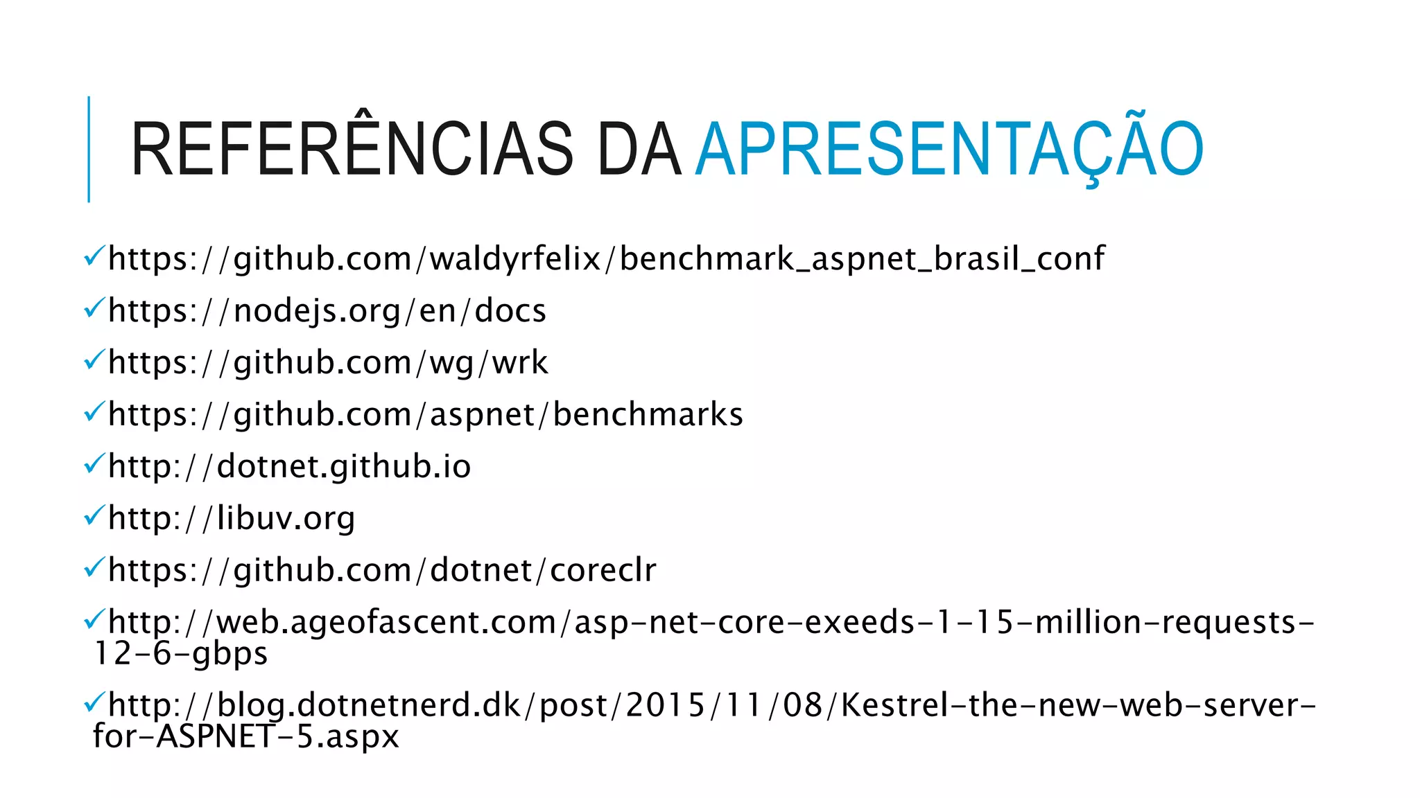 REFERÊNCIAS DA APRESENTAÇÃO https://github.com/waldyrfelix/benchmark_aspnet_brasil_conf https://nodejs.org/en/docs https://github.com/wg/wrk https://github.com/aspnet/benchmarks http://dotnet.github.io http://libuv.org https://github.com/dotnet/coreclr http://web.ageofascent.com/asp-net-core-exeeds-1-15-million-requests- 12-6-gbps http://blog.dotnetnerd.dk/post/2015/11/08/Kestrel-the-new-web-server- for-ASPNET-5.aspx 