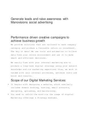 Generate leads and raise awareness with
Manovisions social advertising
Performance driven creative campaigns to
achieve business growth
We provide solutions that are tailored to each company
category and produce a favorable return on investment.
The key is data! We use tools and automation to collect
data from your online environment and use it to make
smart and efficient decisions.
We easily fuse with your internal marketing arm to
produce a long-term digital strategy using your subject
knowledge and our marketing expertise; thus, we work in
tandem with your internal processes, optimize costs and
boost end results.
Scope of our Digital Marketing Services:
 It begins with designing a website, which similarly
includes domain booking, hosting, email accounts,
designing, uploading, and maintaining.
 You need to unfold the word via the usage of digital
Marketing offerings & Strategy mediums.
 