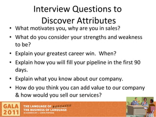 Interview Questions to  Discover Attributes What motivates you, why are you in sales? What do you consider your strengths and weakness to be? Explain your greatest career win.  When? Explain how you will fill your pipeline in the first 90 days.  Explain what you know about our company. How do you think you can add value to our company & how would you sell our services?  