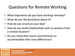 Questions for Remote Working What experience do you have working remotely? What do you like best/least about it? How do you structure your day? How do you build relationships with co-workers from a remote location? Do you mind after hours commitments to accommodate time zone differences? 