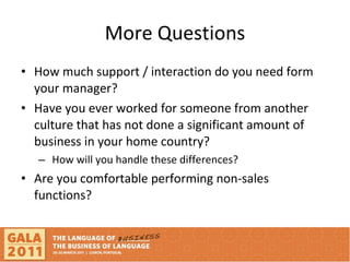 More Questions How much support / interaction do you need form your manager? Have you ever worked for someone from another culture that has not done a significant amount of business in your home country? How will you handle these differences? Are you comfortable performing non-sales functions?  