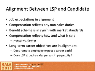 Alignment Between LSP and Candidate Job expectations in alignment  Compensation reflects any non-sales duties Benefit scheme is in synch with market standards Compensation reflects how and what is sold  Hunter vs. farmer Long-term career objectives are in alignment Does remote employee expect a career path? Does LSP expect a sales person in perpetuity?  