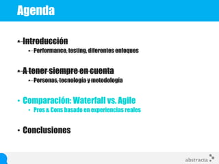 Agenda
• Introducción
• Performance, testing, diferentes enfoques
• A tener siempre en cuenta
• Personas, tecnología y metodología
• Comparación: Waterfall vs. Agile
• Pros & Cons basado en experiencias reales
• Conclusiones
 
