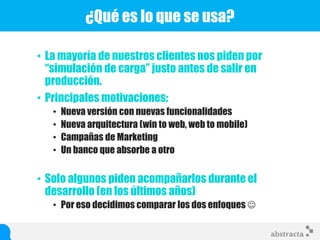 • La mayoría de nuestros clientes nos piden por
“simulación de carga” justo antes de salir en
producción.
• Principales motivaciones:
• Nueva versión con nuevas funcionalidades
• Nueva arquitectura (win to web, web to mobile)
• Campañas de Marketing
• Un banco que absorbe a otro
• Solo algunos piden acompañarlos durante el
desarrollo (en los últimos años)
• Por eso decidimos comparar los dos enfoques 
¿Qué es lo que se usa?
 