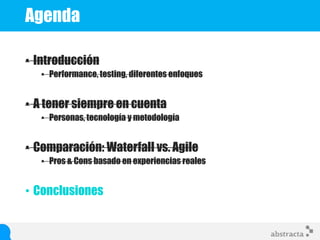 Agenda
• Introducción
• Performance, testing, diferentes enfoques
• A tener siempre en cuenta
• Personas, tecnología y metodología
• Comparación: Waterfall vs. Agile
• Pros & Cons basado en experiencias reales
• Conclusiones
 