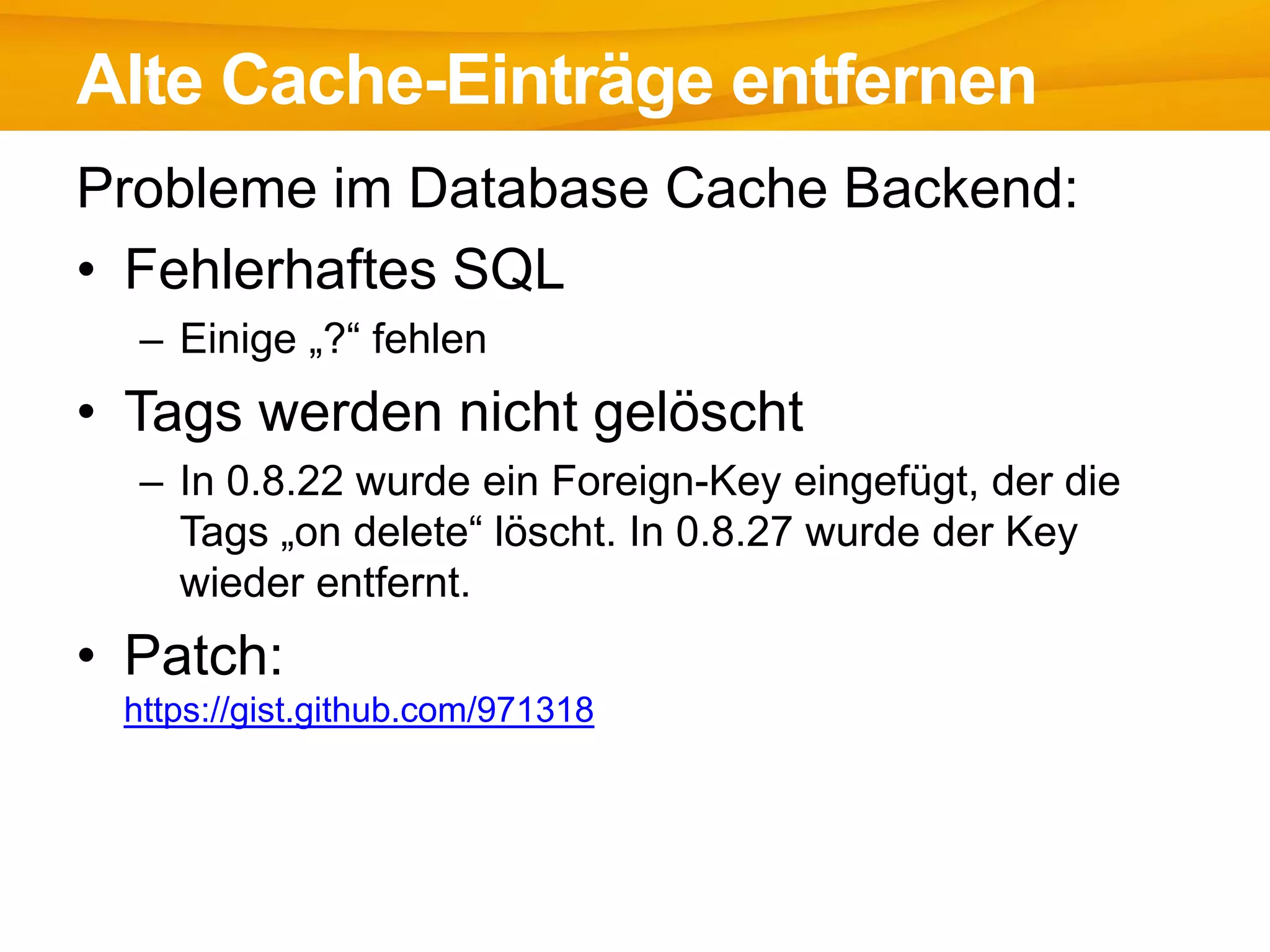 Probleme im Database Cache Backend:
• Fehlerhaftes SQL
– Einige „?“ fehlen
• Tags werden nicht gelöscht
– In 0.8.22 wurde ein Foreign-Key eingefügt, der die
Tags „on delete“ löscht. In 0.8.27 wurde der Key
wieder entfernt.
• Patch:
https://gist.github.com/971318
Alte Cache-Einträge entfernen
 