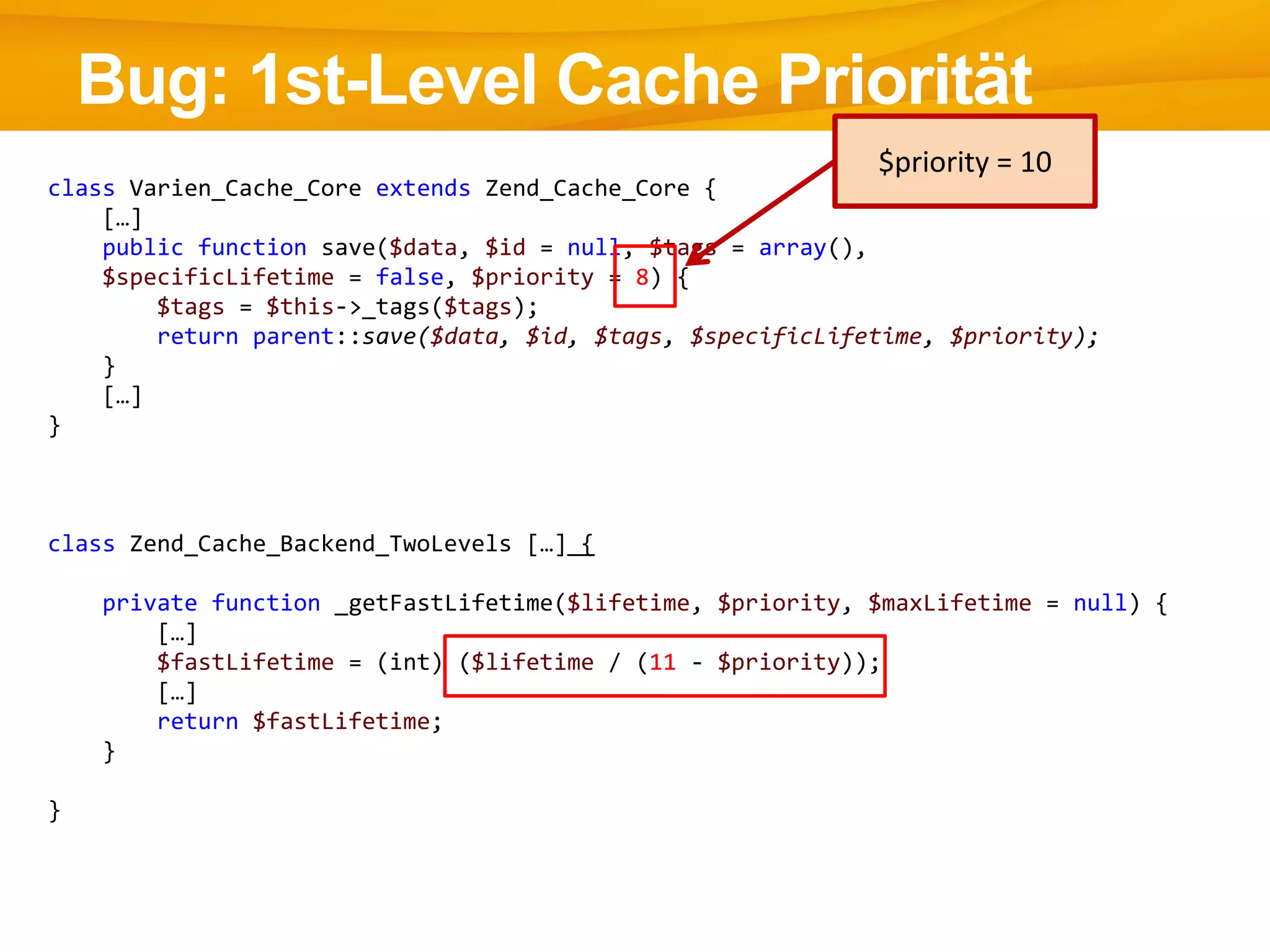 Bug: 1st-Level Cache Priorität
class Varien_Cache_Core extends Zend_Cache_Core {
[…]
public function save($data, $id = null, $tags = array(),
$specificLifetime = false, $priority = 8) {
$tags = $this->_tags($tags);
return parent::save($data, $id, $tags, $specificLifetime, $priority);
}
[…]
}
class Zend_Cache_Backend_TwoLevels […] {
private function _getFastLifetime($lifetime, $priority, $maxLifetime = null) {
[…]
$fastLifetime = (int) ($lifetime / (11 - $priority));
[…]
return $fastLifetime;
}
}
$priority = 10
 