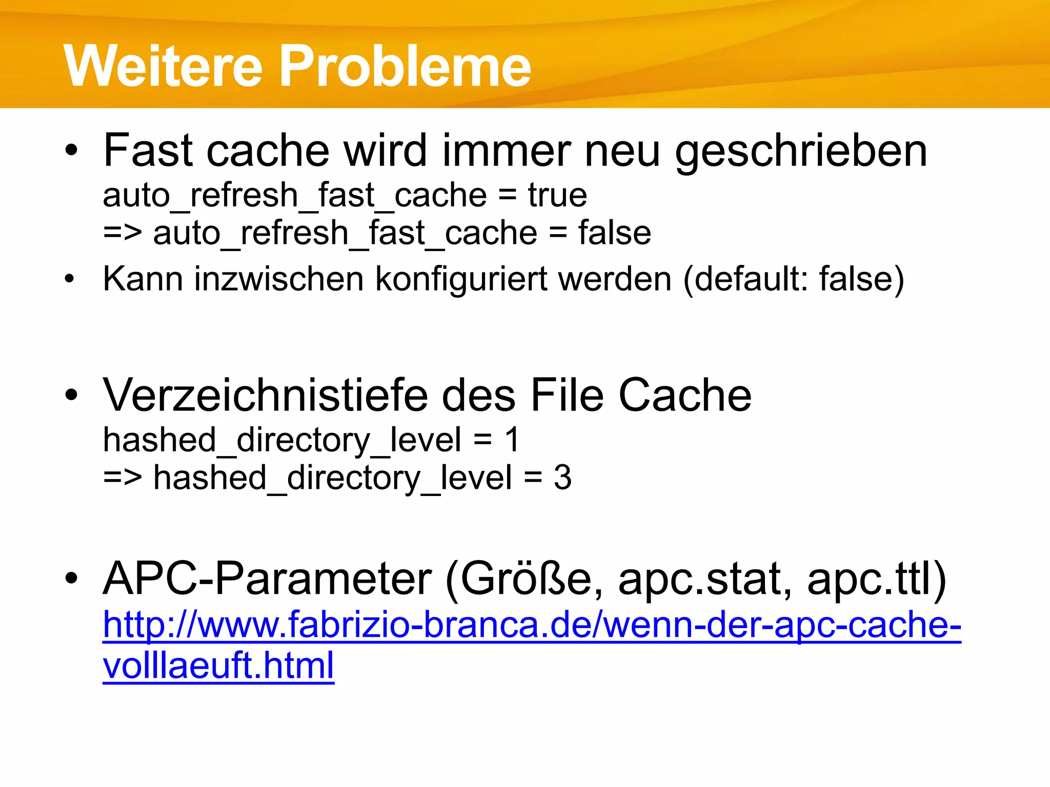 • Fast cache wird immer neu geschrieben
auto_refresh_fast_cache = true
=> auto_refresh_fast_cache = false
• Kann inzwischen konfiguriert werden (default: false)
• Verzeichnistiefe des File Cache
hashed_directory_level = 1
=> hashed_directory_level = 3
• APC-Parameter (Größe, apc.stat, apc.ttl)
http://www.fabrizio-branca.de/wenn-der-apc-cache-
volllaeuft.html
Weitere Probleme
 