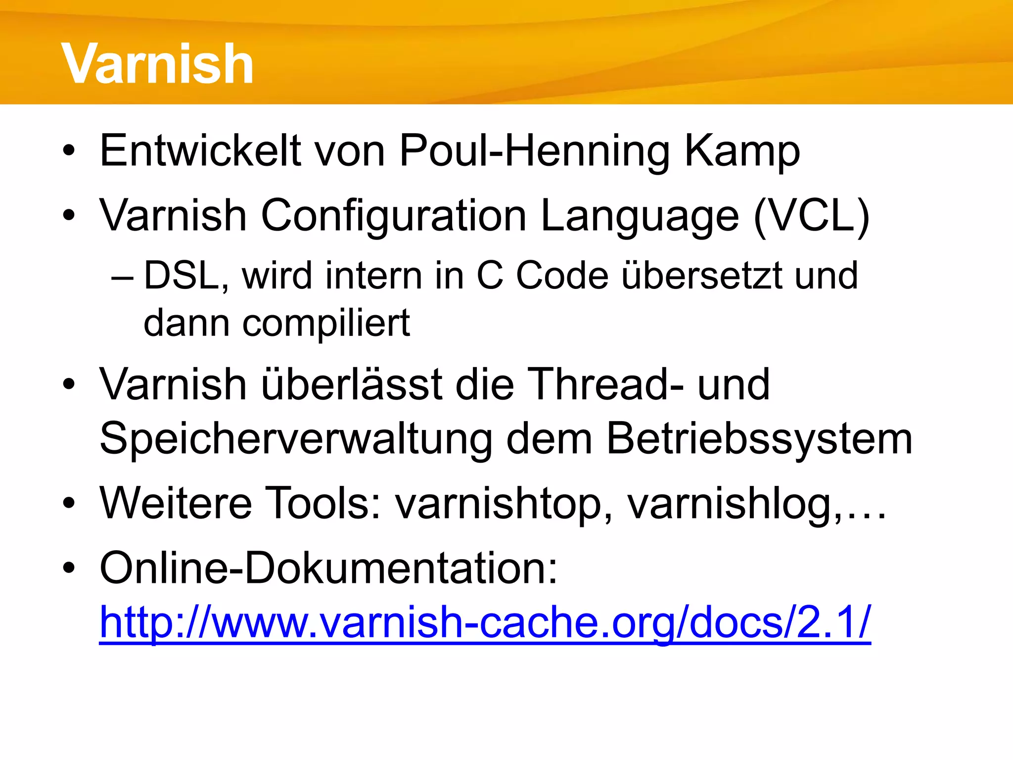 • Entwickelt von Poul-Henning Kamp
• Varnish Configuration Language (VCL)
– DSL, wird intern in C Code übersetzt und
dann compiliert
• Varnish überlässt die Thread- und
Speicherverwaltung dem Betriebssystem
• Weitere Tools: varnishtop, varnishlog,…
• Online-Dokumentation:
http://www.varnish-cache.org/docs/2.1/
Varnish
 