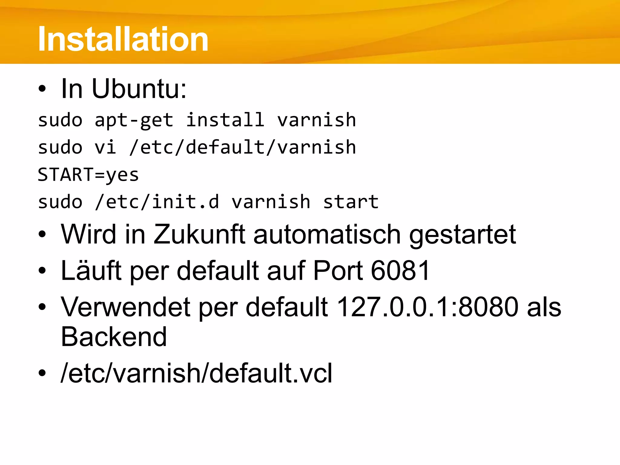 • In Ubuntu:
sudo apt-get install varnish
sudo vi /etc/default/varnish
START=yes
sudo /etc/init.d varnish start
• Wird in Zukunft automatisch gestartet
• Läuft per default auf Port 6081
• Verwendet per default 127.0.0.1:8080 als
Backend
• /etc/varnish/default.vcl
Installation
 