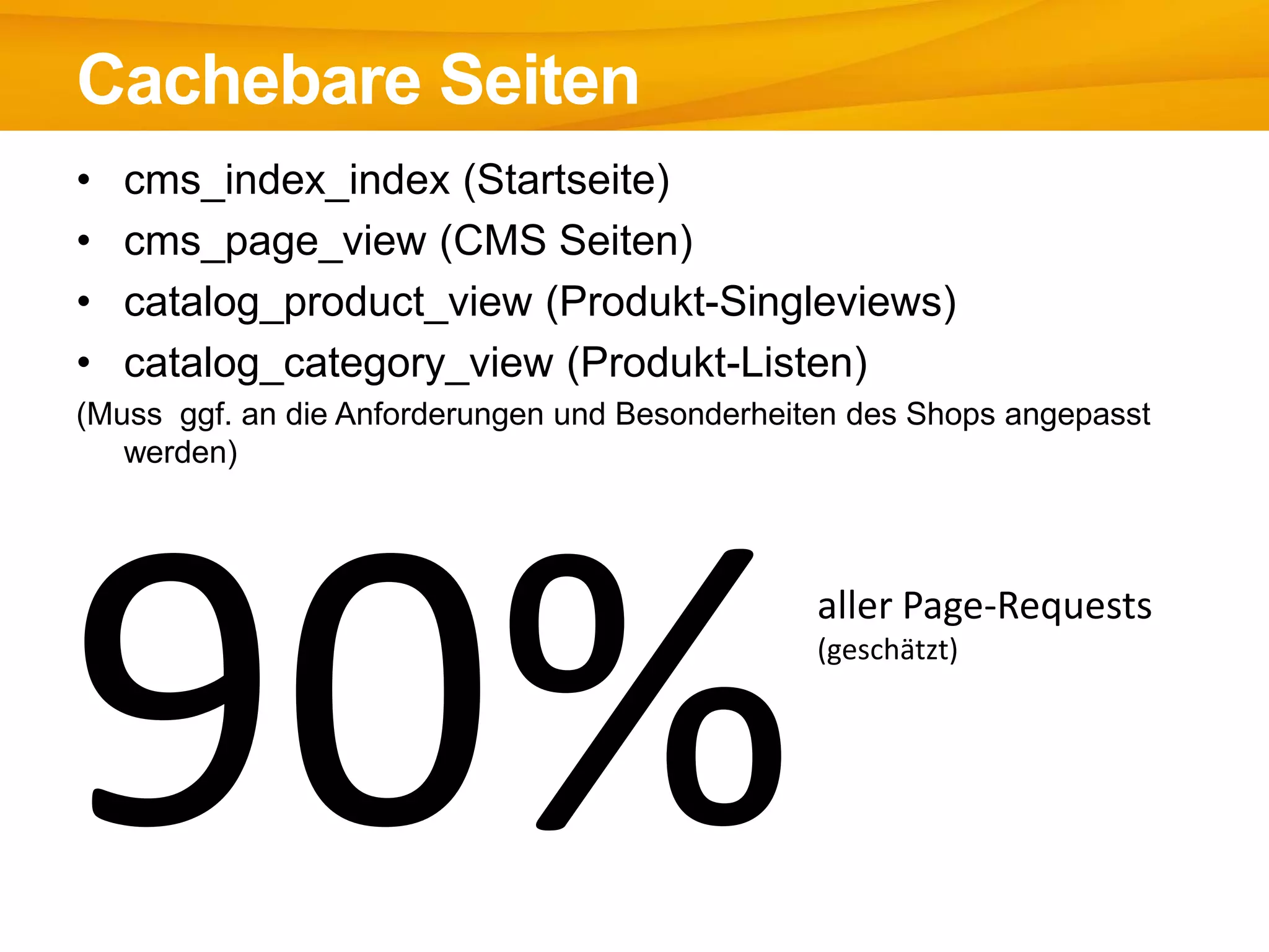 • cms_index_index (Startseite)
• cms_page_view (CMS Seiten)
• catalog_product_view (Produkt-Singleviews)
• catalog_category_view (Produkt-Listen)
(Muss ggf. an die Anforderungen und Besonderheiten des Shops angepasst
werden)
Cachebare Seiten
aller Page-Requests
(geschätzt)
 