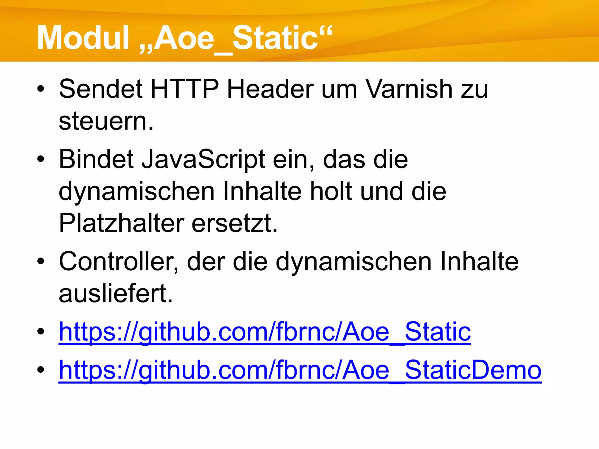 • Sendet HTTP Header um Varnish zu
steuern.
• Bindet JavaScript ein, das die
dynamischen Inhalte holt und die
Platzhalter ersetzt.
• Controller, der die dynamischen Inhalte
ausliefert.
• https://github.com/fbrnc/Aoe_Static
• https://github.com/fbrnc/Aoe_StaticDemo
Modul „Aoe_Static“
 