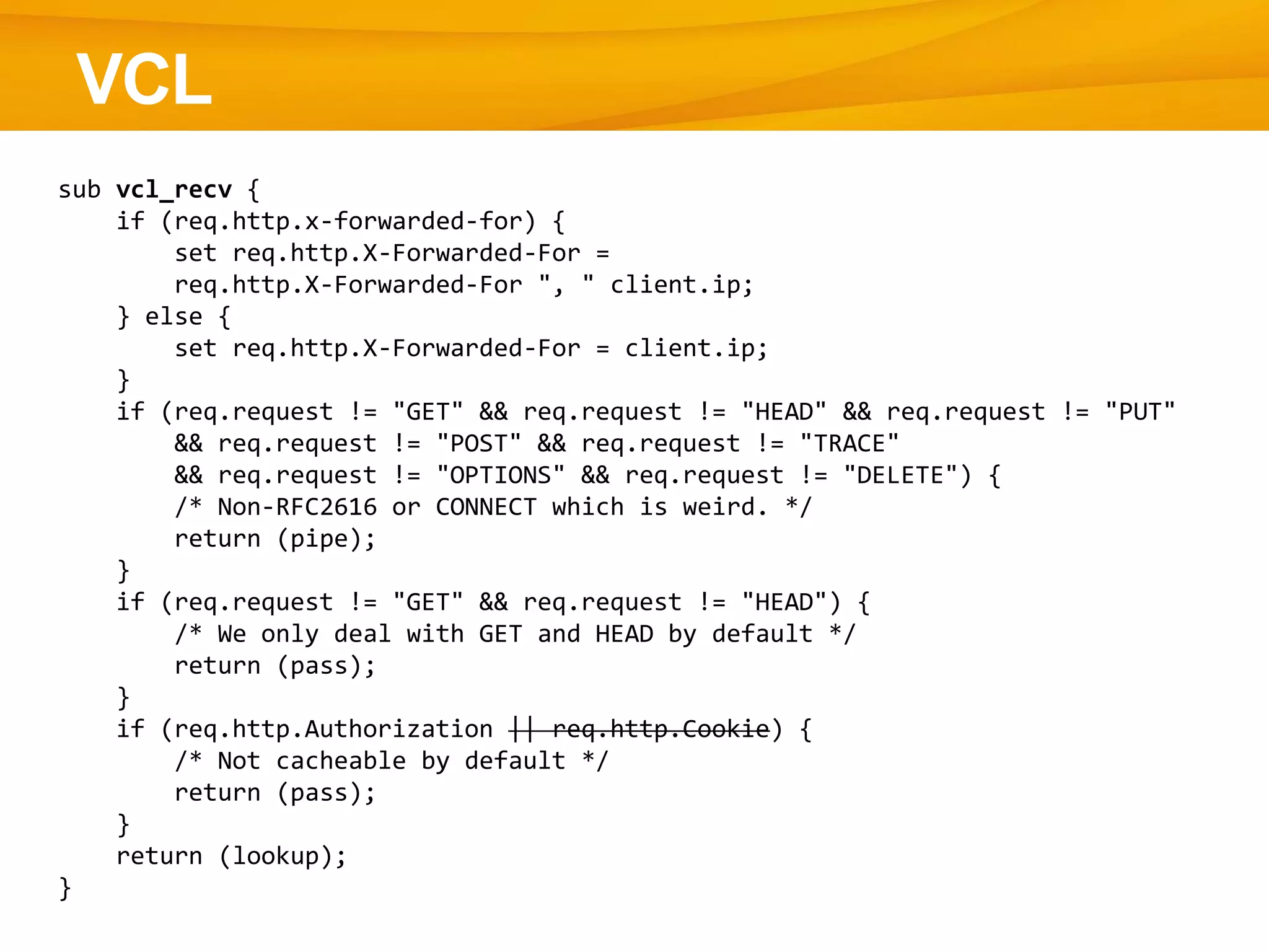 VCL
sub vcl_recv {
if (req.http.x-forwarded-for) {
set req.http.X-Forwarded-For =
req.http.X-Forwarded-For ", " client.ip;
} else {
set req.http.X-Forwarded-For = client.ip;
}
if (req.request != "GET" && req.request != "HEAD" && req.request != "PUT"
&& req.request != "POST" && req.request != "TRACE"
&& req.request != "OPTIONS" && req.request != "DELETE") {
/* Non-RFC2616 or CONNECT which is weird. */
return (pipe);
}
if (req.request != "GET" && req.request != "HEAD") {
/* We only deal with GET and HEAD by default */
return (pass);
}
if (req.http.Authorization || req.http.Cookie) {
/* Not cacheable by default */
return (pass);
}
return (lookup);
}
 