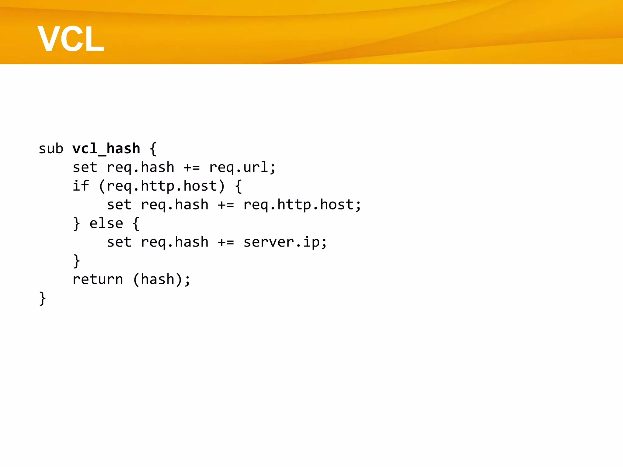 VCL
sub vcl_hash {
set req.hash += req.url;
if (req.http.host) {
set req.hash += req.http.host;
} else {
set req.hash += server.ip;
}
return (hash);
}
 