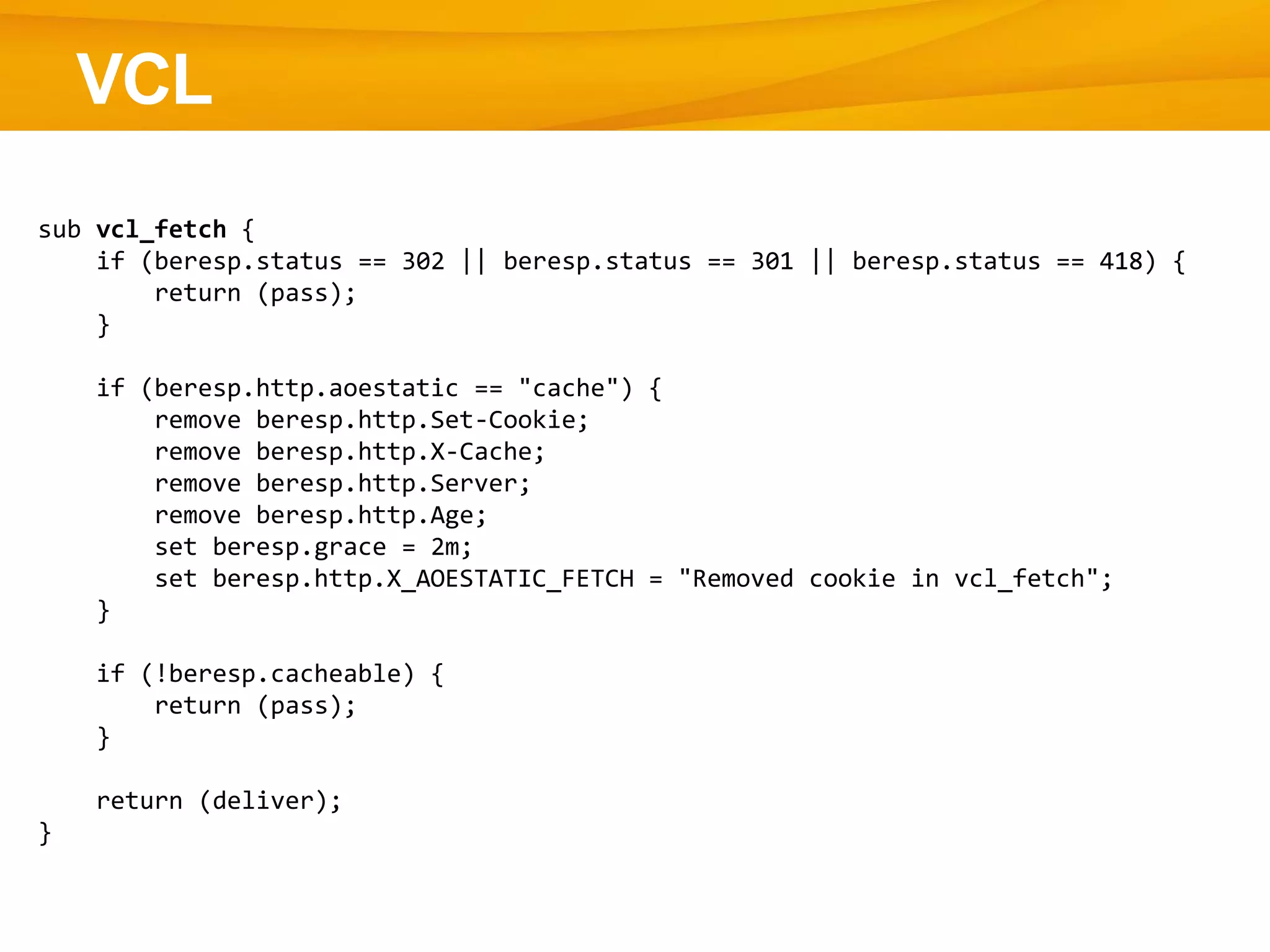 VCL
sub vcl_fetch {
if (beresp.status == 302 || beresp.status == 301 || beresp.status == 418) {
return (pass);
}
if (beresp.http.aoestatic == "cache") {
remove beresp.http.Set-Cookie;
remove beresp.http.X-Cache;
remove beresp.http.Server;
remove beresp.http.Age;
set beresp.grace = 2m;
set beresp.http.X_AOESTATIC_FETCH = "Removed cookie in vcl_fetch";
}
if (!beresp.cacheable) {
return (pass);
}
return (deliver);
}
 