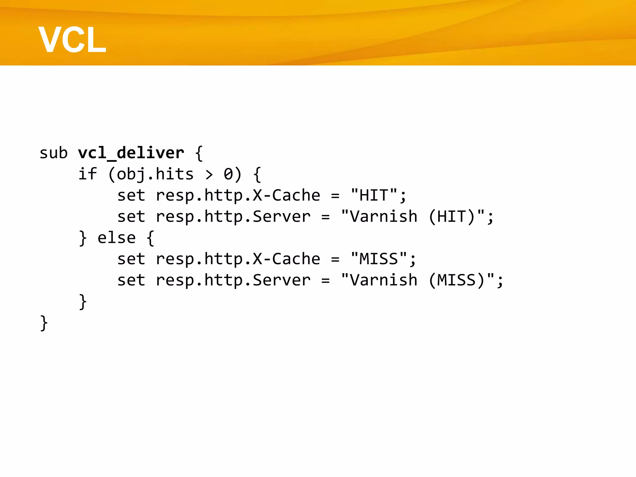 VCL
sub vcl_deliver {
if (obj.hits > 0) {
set resp.http.X-Cache = "HIT";
set resp.http.Server = "Varnish (HIT)";
} else {
set resp.http.X-Cache = "MISS";
set resp.http.Server = "Varnish (MISS)";
}
}
 