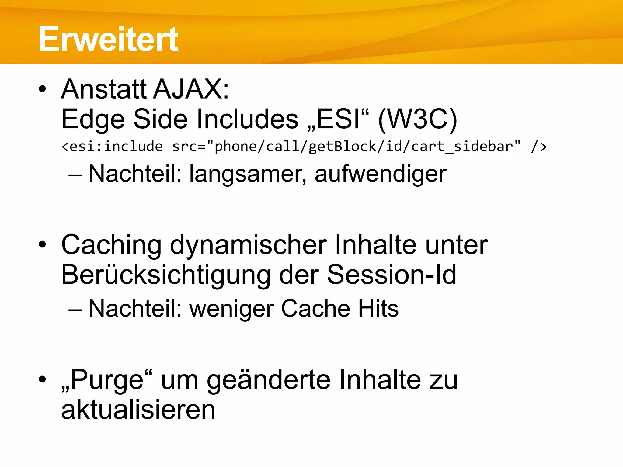 • Anstatt AJAX:
Edge Side Includes „ESI“ (W3C)
<esi:include src="phone/call/getBlock/id/cart_sidebar" />
– Nachteil: langsamer, aufwendiger
• Caching dynamischer Inhalte unter
Berücksichtigung der Session-Id
– Nachteil: weniger Cache Hits
• „Purge“ um geänderte Inhalte zu
aktualisieren
Erweitert
 