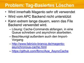 • Wird innerhalb Magento sehr oft verwendet
• Wird vom APC Backend nicht unterstützt
• Kann extrem lange dauern, wenn das File
Backend verwendet wird.
– Lösung: Cache-Commands abfangen, in eine
Queue schreiben und asynchron abarbeiten.
– Beschleunigt außerdem auch den Import-
Vorgang
– http://www.fabrizio-branca.de/magento-
asynchronous-cache.html
– https://github.com/fbrnc/Aoe_AsyncCache
Problem: Tag-Basiertes Löschen
 